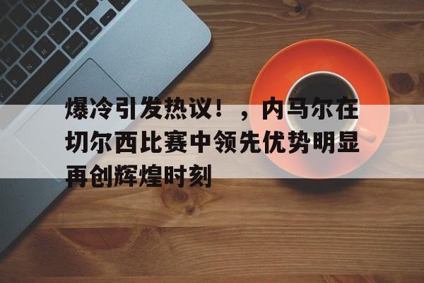 爱游戏官网-包含爆冷引发热议！，内马尔在切尔西比赛中领先优势明显再创辉煌时刻的词条