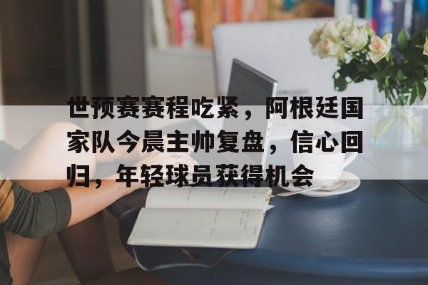爱游戏下载-世预赛赛程吃紧，阿根廷国家队今晨主帅复盘，信心回归，年轻球员获得机会的简单介绍