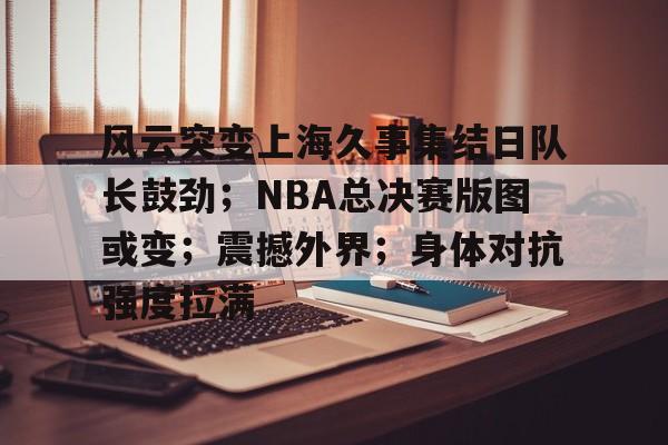 爱游戏-包含风云突变上海久事集结日队长鼓劲；NBA总决赛版图或变；震撼外界；身体对抗强度拉满的词条